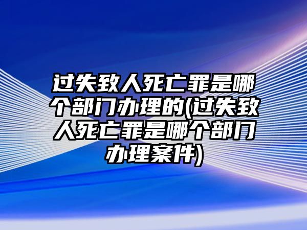 過失致人死亡罪是哪個(gè)部門辦理的(過失致人死亡罪是哪個(gè)部門辦理案件)