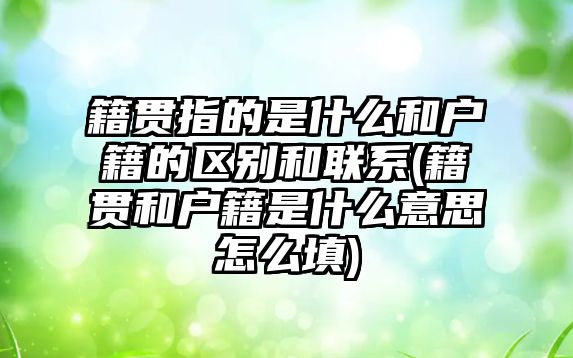 籍貫指的是什么和戶籍的區別和聯系(籍貫和戶籍是什么意思怎么填)