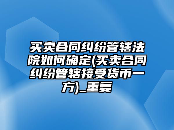 買賣合同糾紛管轄法院如何確定(買賣合同糾紛管轄接受貨幣一方)_重復(fù)