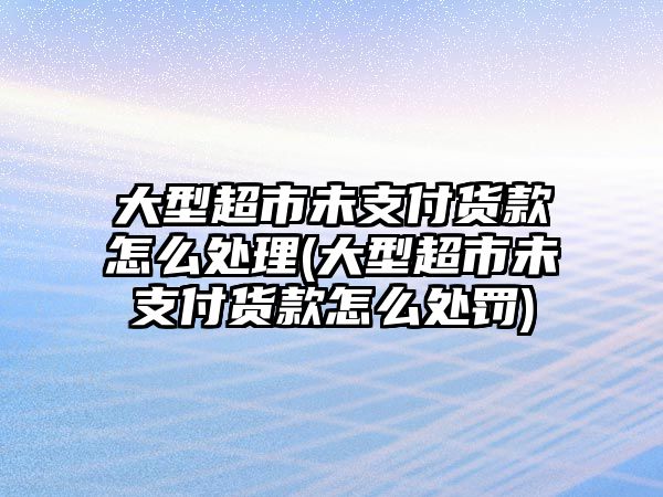 大型超市未支付貨款怎么處理(大型超市未支付貨款怎么處罰)