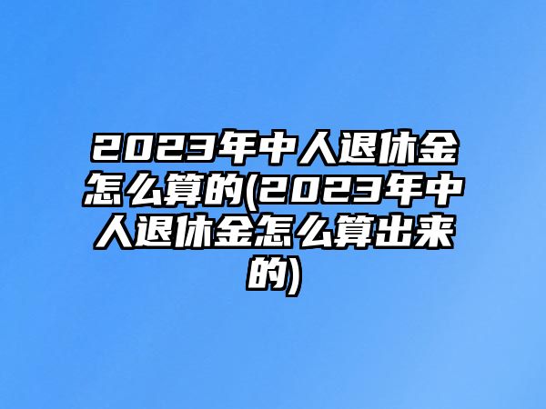 2023年中人退休金怎么算的(2023年中人退休金怎么算出來(lái)的)