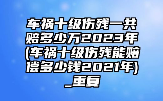 車(chē)禍?zhǔn)?jí)傷殘一共賠多少萬(wàn)2023年(車(chē)禍?zhǔn)?jí)傷殘能賠償多少錢(qián)2021年)_重復(fù)