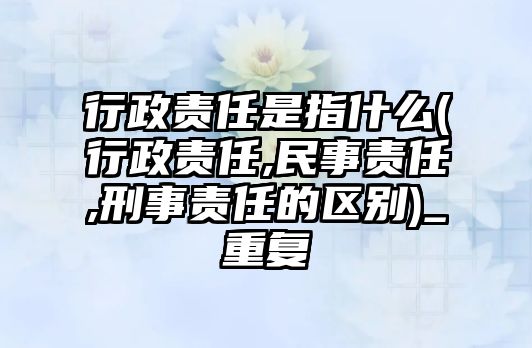 行政責任是指什么(行政責任,民事責任,刑事責任的區別)_重復