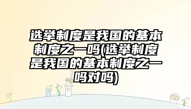 選舉制度是我國(guó)的基本制度之一嗎(選舉制度是我國(guó)的基本制度之一嗎對(duì)嗎)