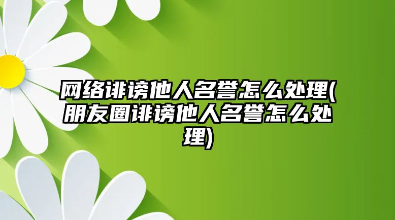 網(wǎng)絡(luò)誹謗他人名譽(yù)怎么處理(朋友圈誹謗他人名譽(yù)怎么處理)