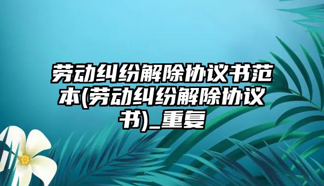 勞動糾紛解除協(xié)議書范本(勞動糾紛解除協(xié)議書)_重復(fù)