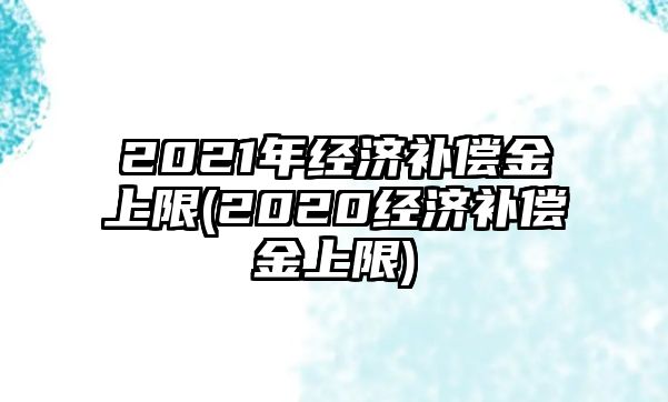 2021年經(jīng)濟補償金上限(2020經(jīng)濟補償金上限)