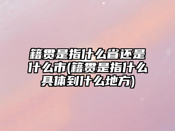 籍貫是指什么省還是什么市(籍貫是指什么具體到什么地方)