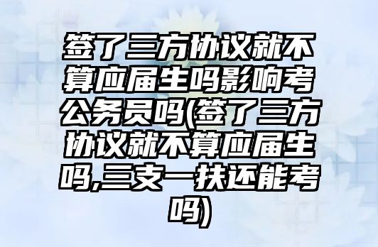 簽了三方協議就不算應屆生嗎影響考公務員嗎(簽了三方協議就不算應屆生嗎,三支一扶還能考嗎)