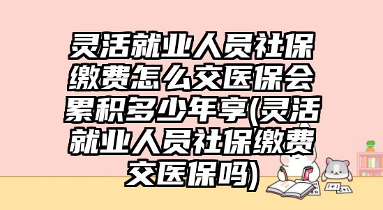 靈活就業人員社保繳費怎么交醫保會累積多少年享(靈活就業人員社保繳費交醫保嗎)