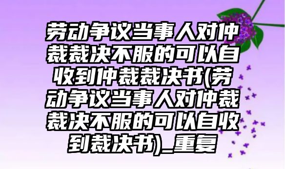 勞動爭議當事人對仲裁裁決不服的可以自收到仲裁裁決書(勞動爭議當事人對仲裁裁決不服的可以自收到裁決書)_重復