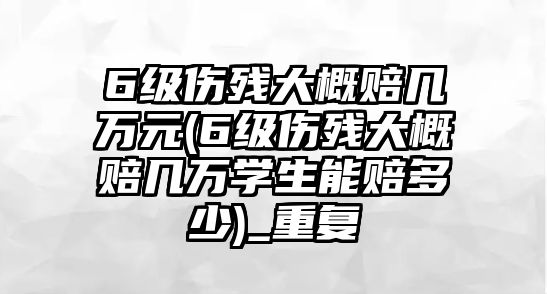 6級傷殘大概賠幾萬元(6級傷殘大概賠幾萬學生能賠多少)_重復(fù)