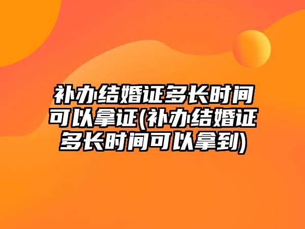 補辦結婚證多長時間可以拿證(補辦結婚證多長時間可以拿到)