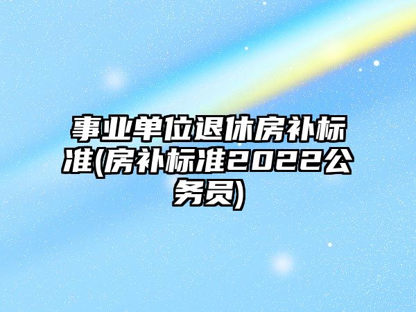 事業單位退休房補標準(房補標準2022公務員)