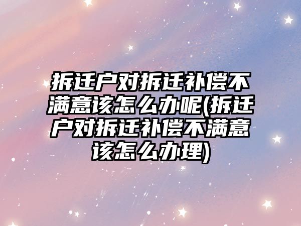 拆遷戶對拆遷補償不滿意該怎么辦呢(拆遷戶對拆遷補償不滿意該怎么辦理)