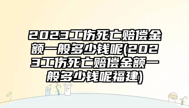 2023工傷死亡賠償金額一般多少錢呢(2023工傷死亡賠償金額一般多少錢呢福建)