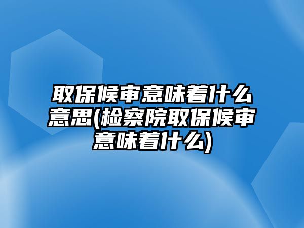 取保候審意味著什么意思(檢察院取保候審意味著什么)