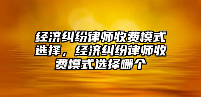 經濟糾紛律師收費模式選擇，經濟糾紛律師收費模式選擇哪個