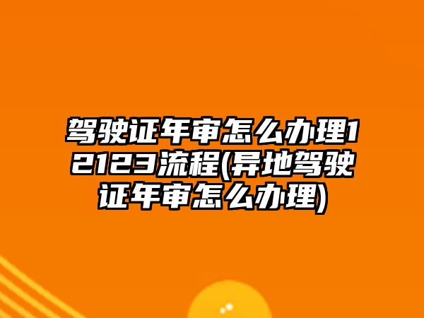 駕駛證年審怎么辦理12123流程(異地駕駛證年審怎么辦理)