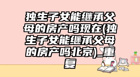 獨生子女能繼承父母的房產嗎現在(獨生子女能繼承父母的房產嗎北京)_重復