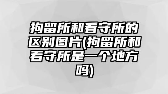 拘留所和看守所的區別圖片(拘留所和看守所是一個地方嗎)