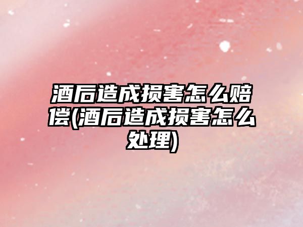 酒后造成損害怎么賠償(酒后造成損害怎么處理)