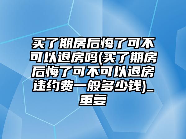 買了期房后悔了可不可以退房嗎(買了期房后悔了可不可以退房違約費(fèi)一般多少錢)_重復(fù)