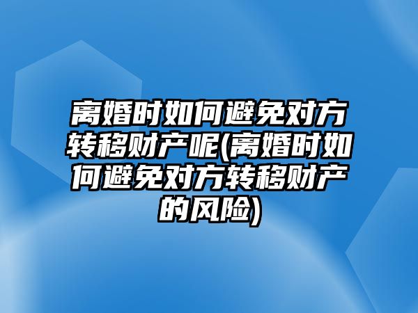 離婚時如何避免對方轉移財產呢(離婚時如何避免對方轉移財產的風險)