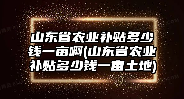 山東省農(nóng)業(yè)補貼多少錢一畝啊(山東省農(nóng)業(yè)補貼多少錢一畝土地)