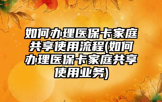 如何辦理醫保卡家庭共享使用流程(如何辦理醫保卡家庭共享使用業務)