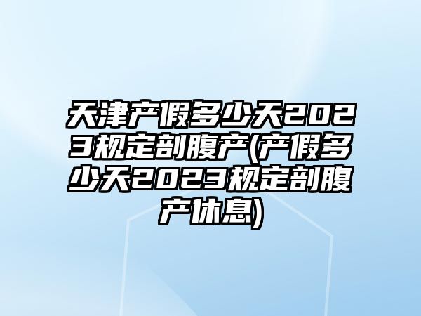 天津產假多少天2023規定剖腹產(產假多少天2023規定剖腹產休息)