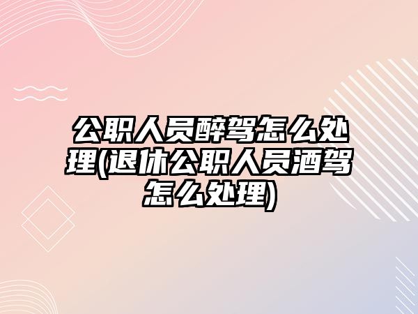 公職人員醉駕怎么處理(退休公職人員酒駕怎么處理)