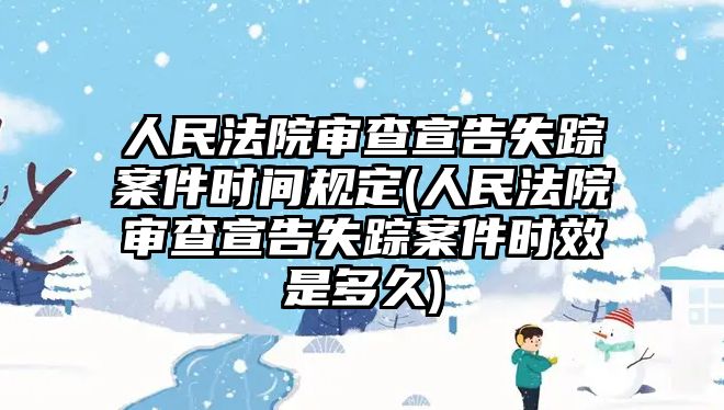 人民法院審查宣告失蹤案件時間規(guī)定(人民法院審查宣告失蹤案件時效是多久)