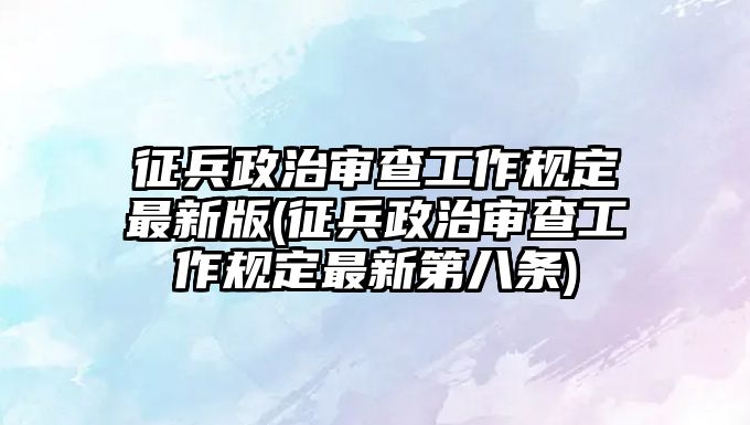 征兵政治審查工作規(guī)定最新版(征兵政治審查工作規(guī)定最新第八條)