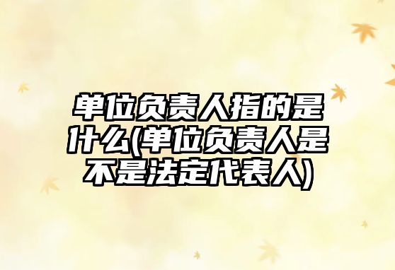 單位負責人指的是什么(單位負責人是不是法定代表人)