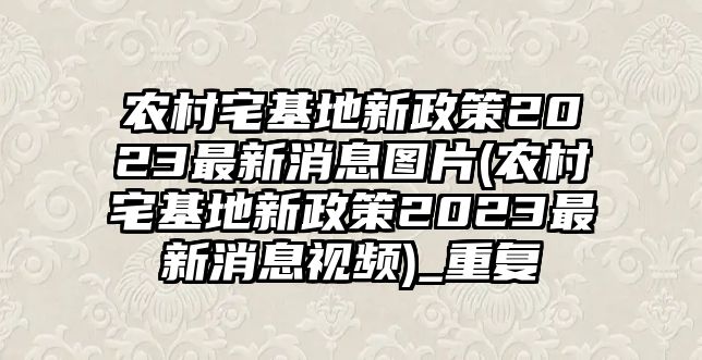 農村宅基地新政策2023最新消息圖片(農村宅基地新政策2023最新消息視頻)_重復