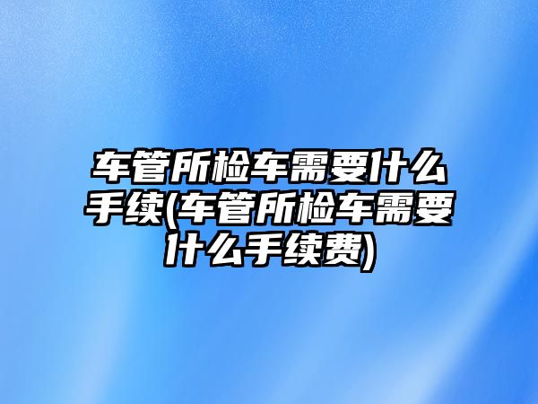 車管所檢車需要什么手續(車管所檢車需要什么手續費)