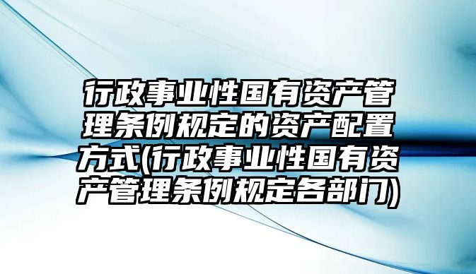 行政事業性國有資產管理條例規定的資產配置方式(行政事業性國有資產管理條例規定各部門)