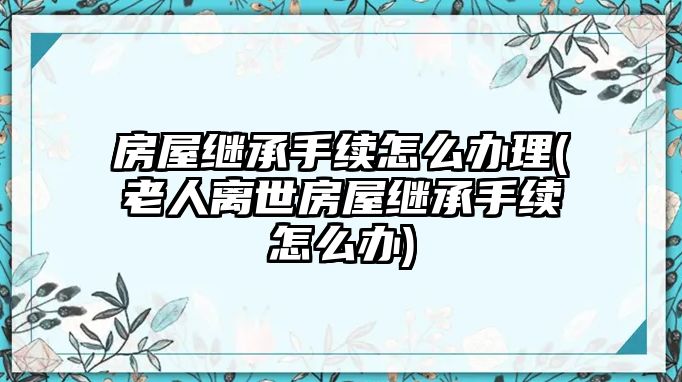 房屋繼承手續(xù)怎么辦理(老人離世房屋繼承手續(xù)怎么辦)