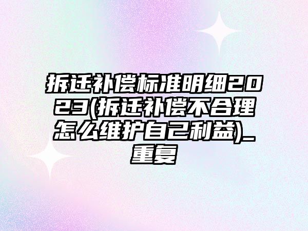 拆遷補償標準明細2023(拆遷補償不合理怎么維護自己利益)_重復