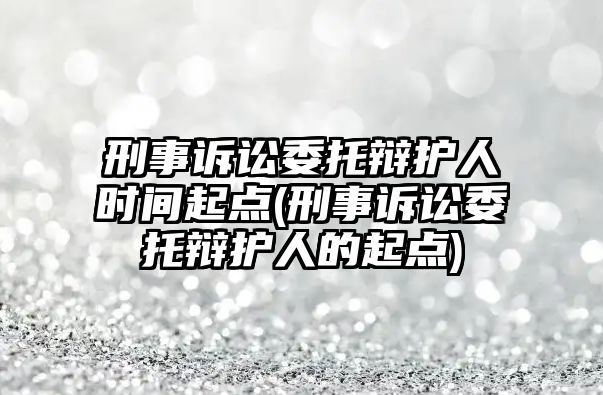 刑事訴訟委托辯護人時間起點(刑事訴訟委托辯護人的起點)