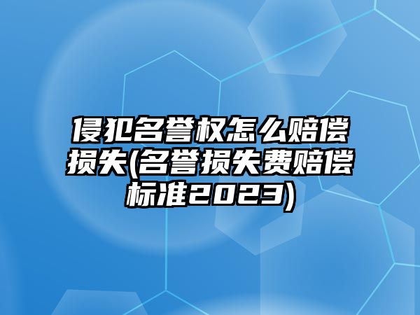 侵犯名譽權怎么賠償損失(名譽損失費賠償標準2023)