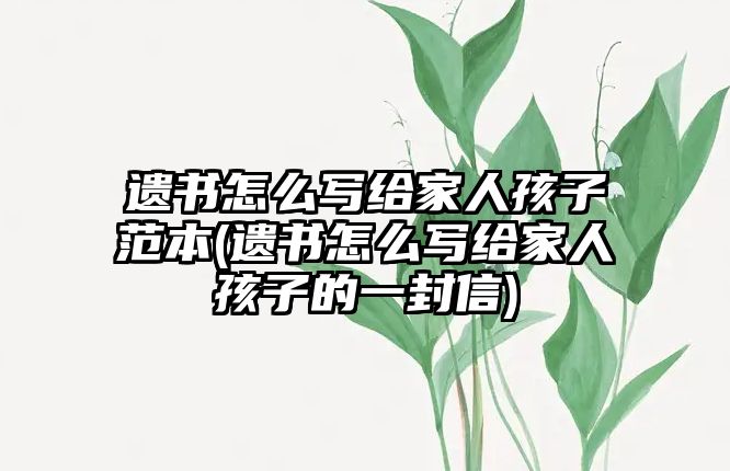 遺書怎么寫給家人孩子范本(遺書怎么寫給家人孩子的一封信)