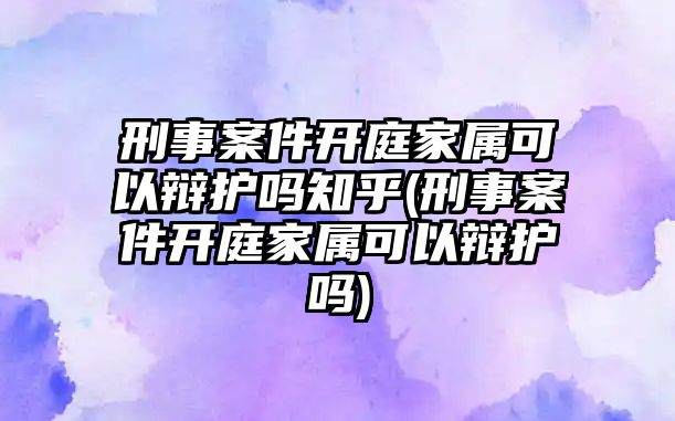 刑事案件開庭家屬可以辯護嗎知乎(刑事案件開庭家屬可以辯護嗎)