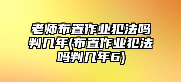 老師布置作業(yè)犯法嗎判幾年(布置作業(yè)犯法嗎判幾年6)