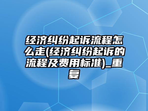 經濟糾紛起訴流程怎么走(經濟糾紛起訴的流程及費用標準)_重復