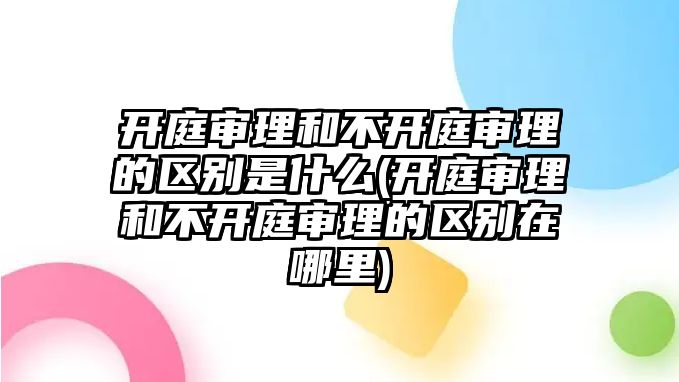 開庭審理和不開庭審理的區別是什么(開庭審理和不開庭審理的區別在哪里)