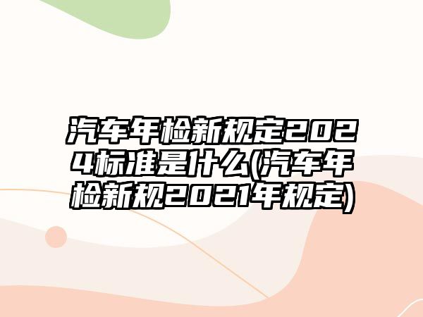 汽車年檢新規定2024標準是什么(汽車年檢新規2021年規定)