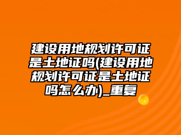 建設(shè)用地規(guī)劃許可證是土地證嗎(建設(shè)用地規(guī)劃許可證是土地證嗎怎么辦)_重復(fù)