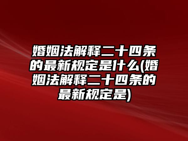 婚姻法解釋二十四條的最新規定是什么(婚姻法解釋二十四條的最新規定是)